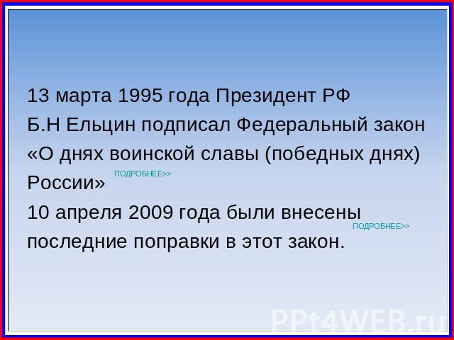 13 марта 1995 года Президент РФ Б.Н Ельцин подписал Федеральный закон«О днях воинской славы (победных днях)России»10 апреля 2009 года были внесеныпоследние поправки в этот закон.
