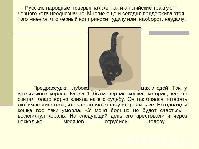 Русские народные поверья так же, как и английские трактуют черного кота неоднозначно. Многие еще и сегодня придерживаются того мнения, что черный кот приносит удачу или, наоборот, неудачу. Предрассудки глубоко укоренились в сердцах людей. Так, у анг…