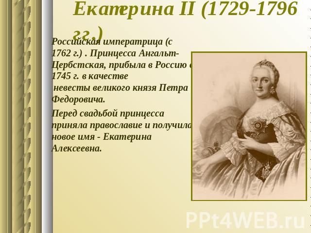 Екатерина II (1729-1796 гг.) Российская императрица (с 1762 г.) . Принцесса Ангальт-Цербстская, прибыла в Россию в 1745 г. в качестве невесты великого князя Петра Федоровича. Перед свадьбой принцесса приняла православие и получила новое имя - Екатер…