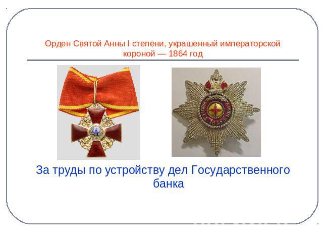 За труды по устройству дел Государственного банка Орден Святой Анны I степени, украшенный императорской короной — 1864 год
