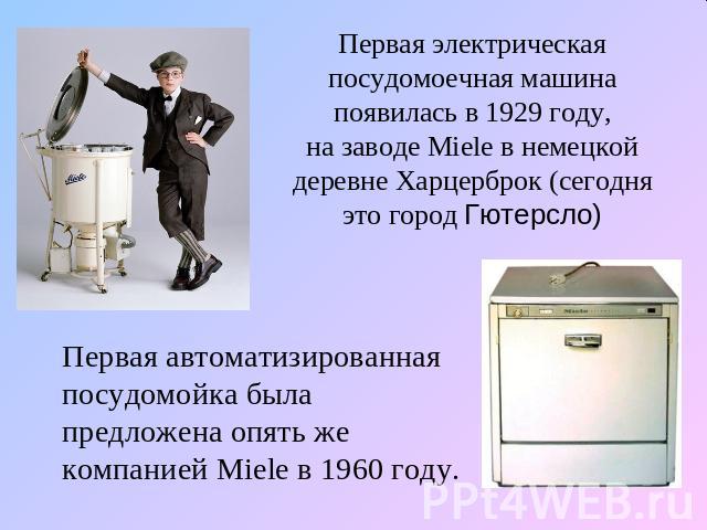 Первая электрическая посудомоечная машина появилась в 1929 году, на заводе Miele в немецкой деревне Харцерброк (сегодня это город Гютерсло) Первая автоматизированная посудомойка была предложена опять же компанией Miele в 1960 году.