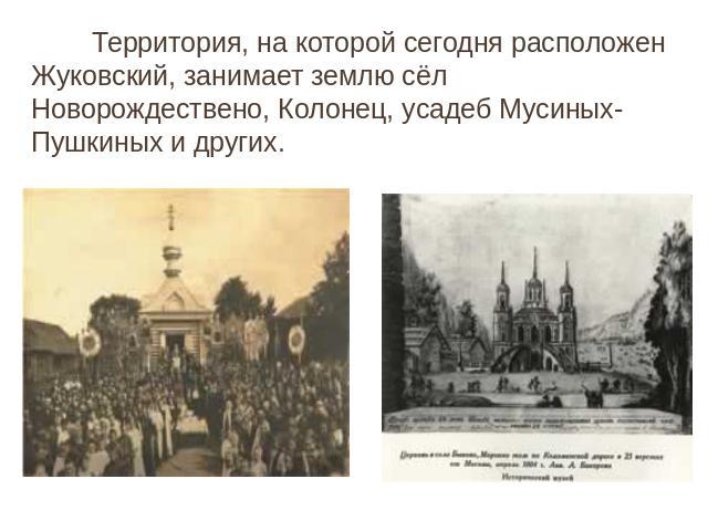 Территория, на которой сегодня расположен Жуковский, занимает землю сёл Новорождествено, Колонец, усадеб Мусиных-Пушкиных и других.