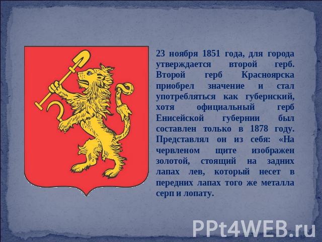 23 ноября 1851 года, для города утверждается второй герб. Второй герб Красноярска приобрел значение и стал употребляться как губернский, хотя официальный герб Енисейской губернии был составлен только в 1878 году. Представлял он из себя: «На червлено…