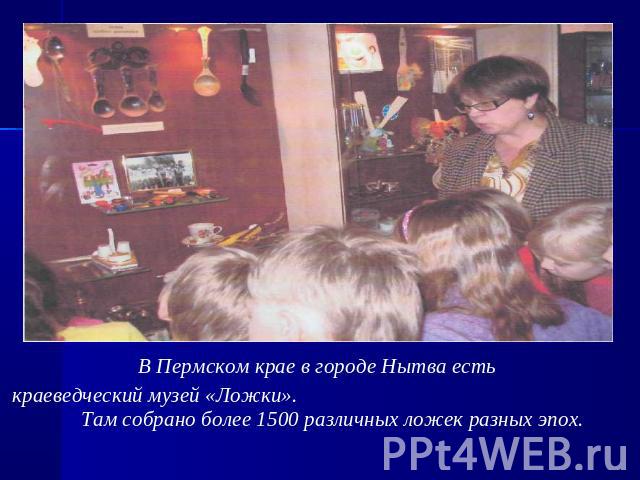 В Пермском крае в городе Нытва есть краеведческий музей «Ложки». Там собрано более 1500 различных ложек разных эпох.