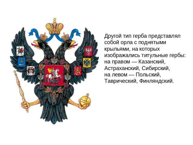 Другой тип герба представлял собой орла с поднятыми крыльями, на которых изображались титульные гербы: на правом — Казанский, Астраханский, Сибирский, на левом — Польский, Таврический, Финляндский.