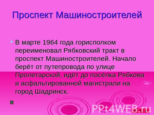 Проспект Машиностроителей В марте 1964 года горисполком переименовал Рябковский тракт в проспект Машиностроителей. Начало берёт от путепровода по улице Пролетарской, идёт до посёлка Рябкова и асфальтированной магистрали на город Шадринск.