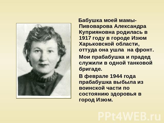 Бабушка моей мамы- Пивоварова Александра Куприяновна родилась в 1917 году в городе Изюм Харьковской области, оттуда она ушла на фронт. Мои прабабушка и прадед служили в одной танковой бригаде. В феврале 1944 года прабабушка выбыла из воинской части …