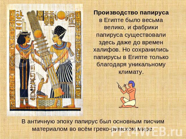 Производство папируса в Египте было весьма велико, и фабрики папируса существовали здесь даже до времен халифов. Но сохранились папирусы в Египте только благодаря уникальному климату. В античную эпоху папирус был основным писчим материалом во всём г…