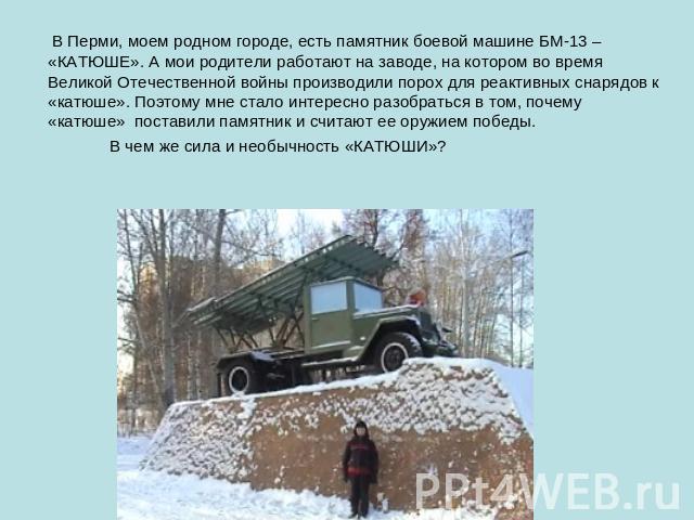 В Перми, моем родном городе, есть памятник боевой машине БМ-13 – «КАТЮШЕ». А мои родители работают на заводе, на котором во время Великой Отечественной войны производили порох для реактивных снарядов к «катюше». Поэтому мне стало интересно разобрать…