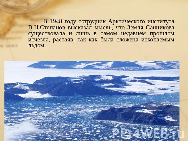 В 1948 году сотрудник Арктического института В.Н.Степанов высказал мысль, что Земля Санникова существовала и лишь в самом недавнем прошлом исчезла, растаяв, так как была сложена ископаемым льдом.
