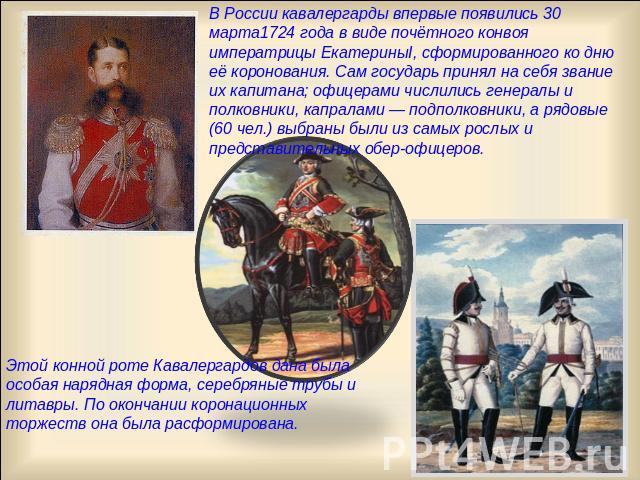 В России кавалергарды впервые появились 30 марта1724 года в виде почётного конвоя императрицы ЕкатериныΙ, сформированного ко дню её коронования. Сам государь принял на себя звание их капитана; офицерами числились генералы и полковники, капралами — п…