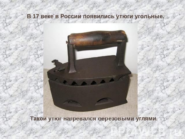 В 17 веке в России появились утюги угольные. Такой утюг нагревался берёзовыми углями.