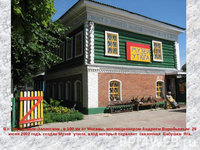 В г. Переславле-Залесском , в 100 км от Москвы, коллекционером Андреем Воробьевым 29 июня 2002 года. создан Музей утюга, вход который охраняет сказочная Бабушка- Яга.