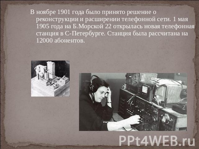 В ноябре 1901 года было принято решение о реконструкции и расширении телефонной сети. 1 мая 1905 года на Б.Морской 22 открылась новая телефонная станция в С-Петербурге. Станция была рассчитана на 12000 абонентов.
