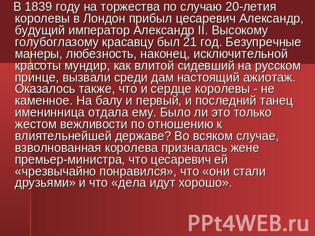 В 1839 году на торжества по случаю 20-летия королевы в Лондон прибыл цесаревич Александр, будущий император Александр II. Высокому голубоглазому красавцу был 21 год. Безупречные манеры, любезность, наконец, исключительной красоты мундир, как влитой …