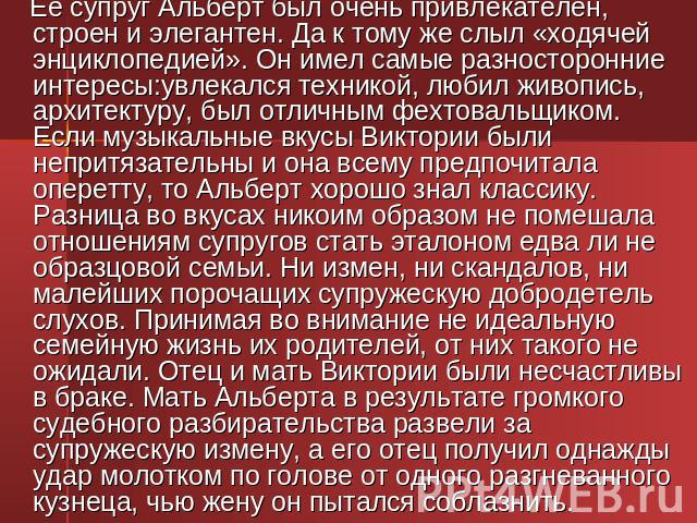 Ее супруг Альберт был очень привлекателен, строен и элегантен. Да к тому же слыл «ходячей энциклопедией». Он имел самые разносторонние интересы:увлекался техникой, любил живопись, архитектуру, был отличным фехтовальщиком. Если музыкальные вкусы Викт…