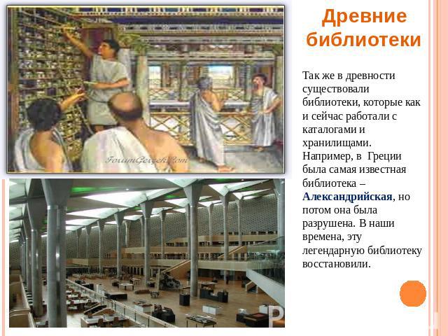 Древние библиотеки Так же в древности существовали библиотеки, которые как и сейчас работали с каталогами и хранилищами. Например, в Греции была самая известная библиотека – Александрийская, но потом она была разрушена. В наши времена, эту легендарн…