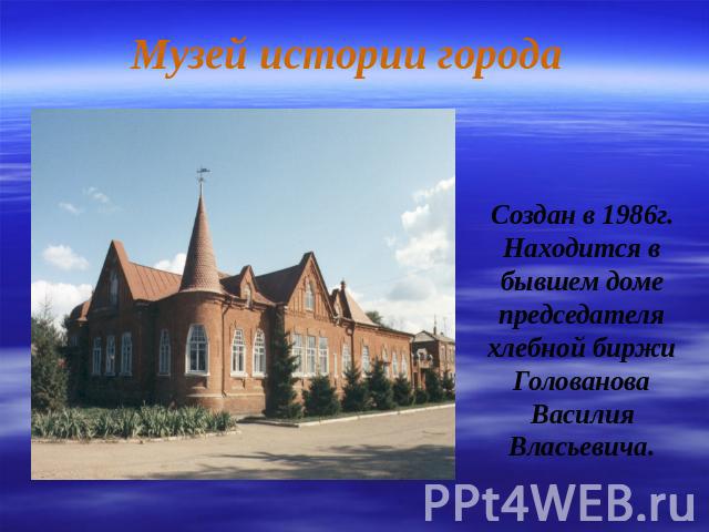 Музей истории города Создан в 1986г. Находится в бывшем доме председателя хлебной биржи Голованова Василия Власьевича.