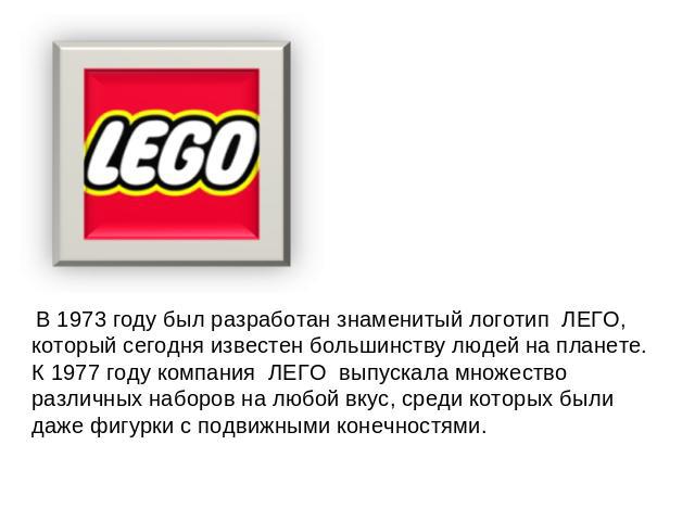 В 1973 году был разработан знаменитый логотип  ЛЕГО, который сегодня известен большинству людей на планете. К 1977 году компания  ЛЕГО  выпускала множество различных наборов на любой вкус, среди которых были даже фигурки с подвижными конечностями.