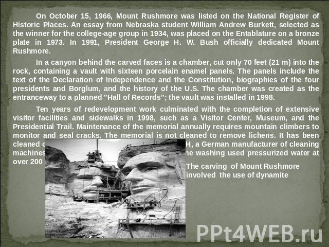 On October 15, 1966, Mount Rushmore was listed on the National Register of Historic Places. An essay from Nebraska student William Andrew Burkett, selected as the winner for the college-age group in 1934, was placed on the Entablature on a bronze pl…