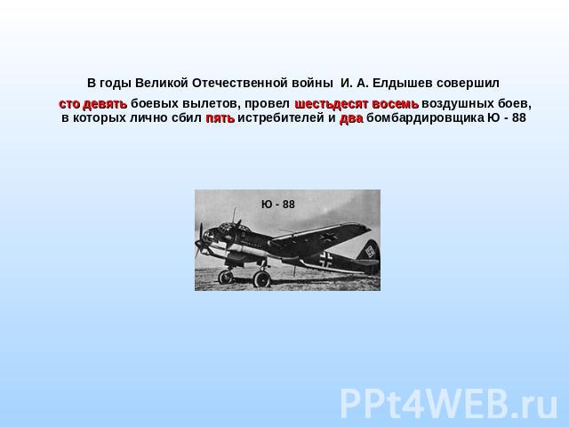 В годы Великой Отечественной войны И. А. Елдышев совершил сто девять боевых вылетов, провел шестьдесят восемь воздушных боев, в которых лично сбил пять истребителей и два бомбардировщика Ю - 88