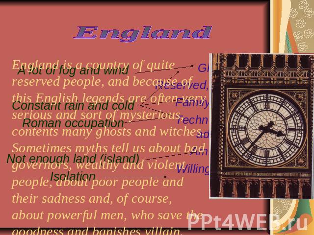 England England is a country of quite reserved people, and because of this English legends are often very serious and sort of mysterious, contents many ghosts and witches. Sometimes myths tell us about bad governors, wealthy and violent people, abou…