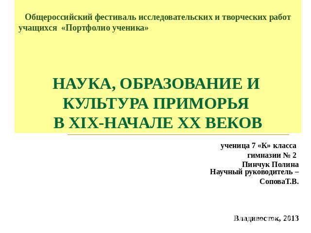 Общероссийский фестиваль исследовательских и творческих работ учащихся «Портфолио ученика» НАУКА, ОБРАЗОВАНИЕ И КУЛЬТУРА ПРИМОРЬЯ В XIX-НАЧАЛЕ XX ВЕКОВ ученица 7 «К» класса гимназии № 2 Пинчук Полина Научный руководитель –СоповаТ.В. Владивосток, 2013