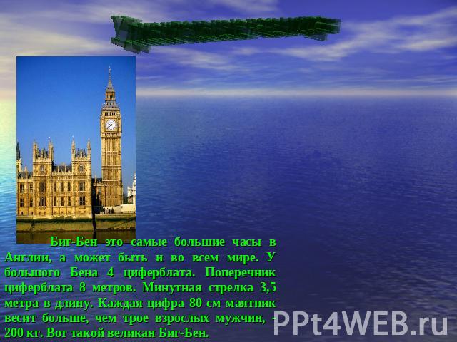 Удивительные часы мира Биг-Бен это самые большие часы в Англии, а может быть и во всем мире. У большого Бена 4 циферблата. Поперечник циферблата 8 метров. Минутная стрелка 3,5 метра в длину. Каждая цифра 80 см маятник весит больше, чем трое взрослых…