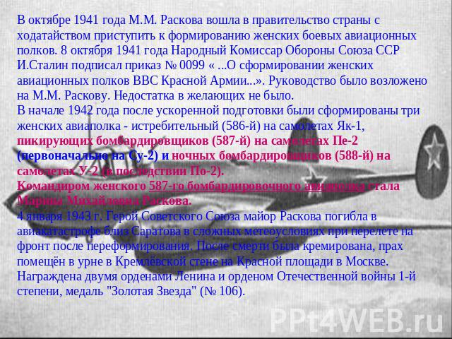 В октябре 1941 года М.М. Раскова вошла в правительство страны с ходатайством приступить к формированию женских боевых авиационных полков. 8 октября 1941 года Народный Комиссар Обороны Союза ССР И.Сталин подписал приказ № 0099 « ...О сформировании же…