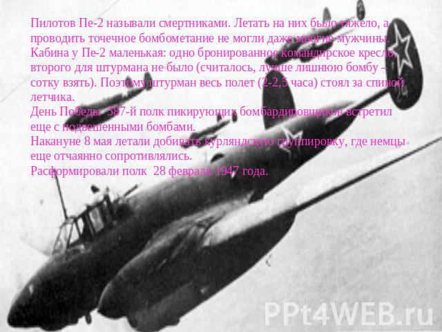 Пилотов Пе-2 называли смертниками. Летать на них было тяжело, а проводить точечное бомбометание не могли даже многие мужчины. Кабина у Пе-2 маленькая: одно бронированное командирское кресло, второго для штурмана не было (считалось, лучше лишнюю бомб…