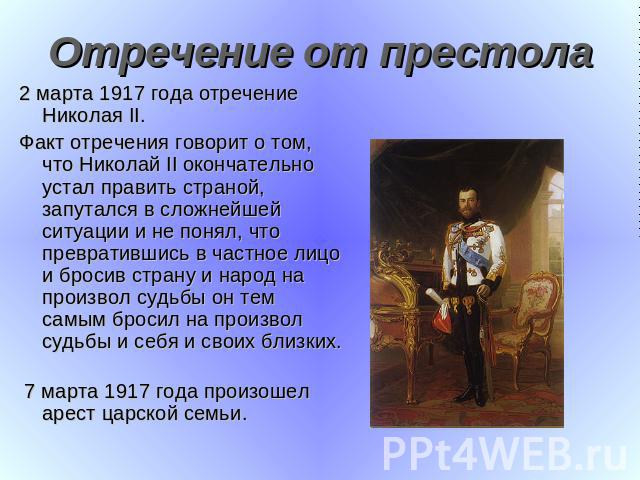 Отречение от престола 2 марта 1917 года отречение Николая II.Факт отречения говорит о том, что Николай II окончательно устал править страной, запутался в сложнейшей ситуации и не понял, что превратившись в частное лицо и бросив страну и народ на про…