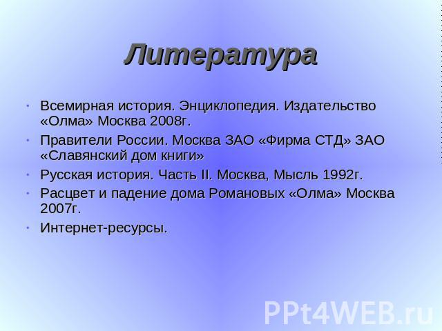 Литература Всемирная история. Энциклопедия. Издательство «Олма» Москва 2008г.Правители России. Москва ЗАО «Фирма СТД» ЗАО «Славянский дом книги»Русская история. Часть II. Москва, Мысль 1992г.Расцвет и падение дома Романовых «Олма» Москва 2007г.Интер…