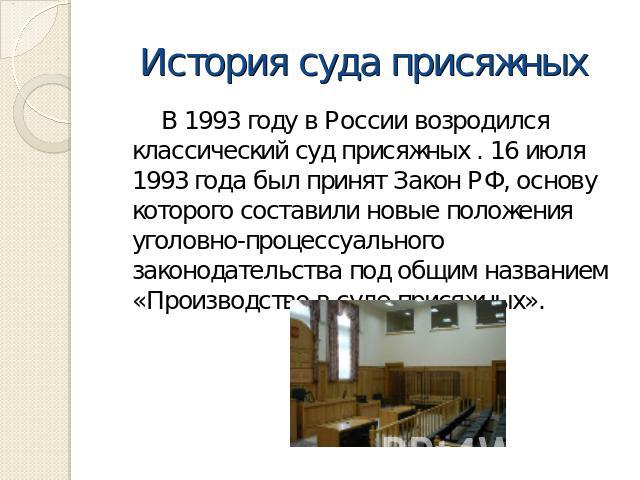 История суда присяжных В 1993 году в России возродился классический суд присяжных . 16 июля 1993 года был принят Закон РФ, основу которого составили новые положения уголовно-процессуального законодательства под общим названием «Производство в суде п…