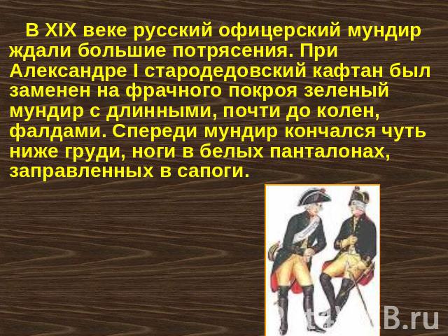 В XIX веке русский офицерский мундир ждали большие потрясения. При Александре I стародедовский кафтан был заменен на фрачного покроя зеленый мундир с длинными, почти до колен, фалдами. Спереди мундир кончался чуть ниже груди, ноги в белых панталонах…