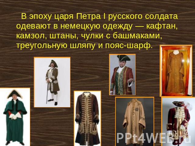 В эпоху царя Петра I русского солдата одевают в немецкую одежду — кафтан, камзол, штаны, чулки с башмаками, треугольную шляпу и пояс-шарф.