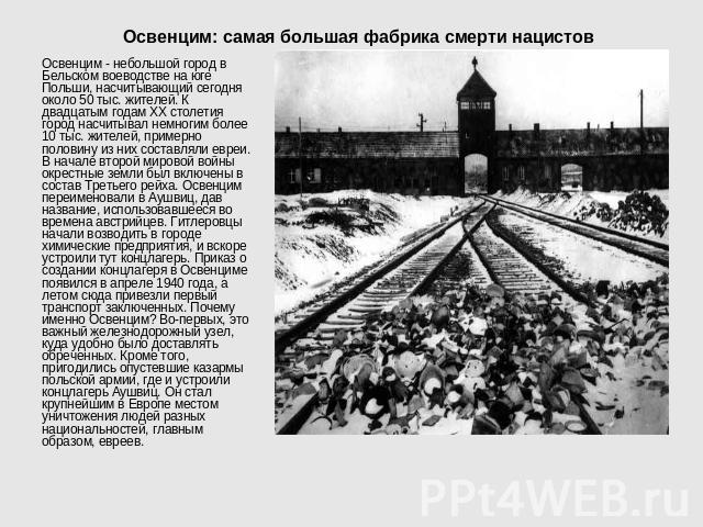 Освенцим: самая большая фабрика смерти нацистов Освенцим - небольшой город в Бельском воеводстве на юге Польши, насчитывающий сегодня около 50 тыс. жителей. К двадцатым годам ХХ столетия город насчитывал немногим более 10 тыс. жителей, примерно поло…