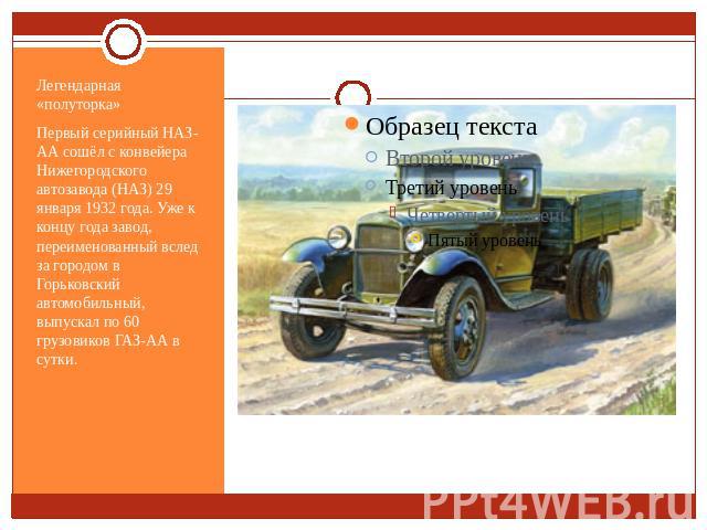 Легендарная «полуторка»Первый серийный НАЗ-АА сошёл с конвейера Нижегородского автозавода (НАЗ) 29 января 1932 года. Уже к концу года завод, переименованный вслед за городом в Горьковский автомобильный, выпускал по 60 грузовиков ГАЗ-АА в сутки.