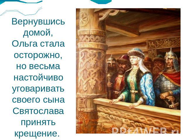 Вернувшись домой, Ольга стала осторожно, но весьма настойчиво уговаривать своего сына Святослава принять крещение.