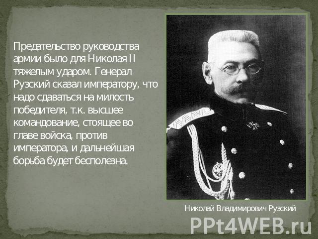 Предательство руководства армии было для Николая II тяжелым ударом. Генерал Рузский сказал императору, что надо сдаваться на милость победителя, т.к. высшее командование, стоящее во главе войска, против императора, и дальнейшая борьба будет бесполез…