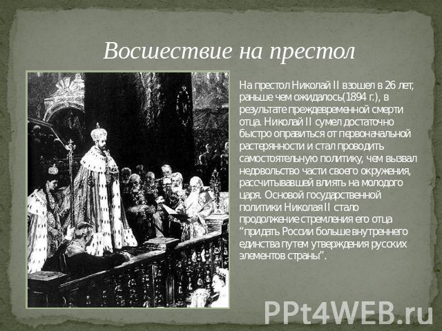 Восшествие на престол На престол Николай II взошел в 26 лет, раньше чем ожидалось(1894 г.), в результате преждевременной смерти отца. Николай II сумел достаточно быстро оправиться от первоначальной растерянности и стал проводить самостоятельную поли…