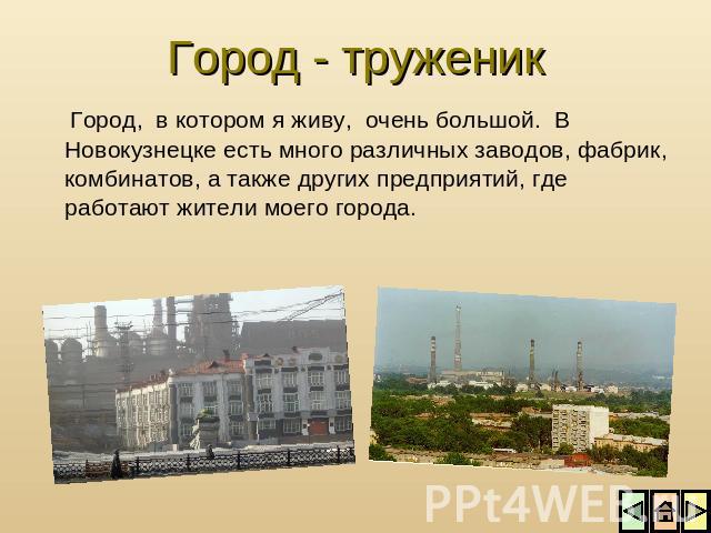 Город - труженик Город, в котором я живу, очень большой. В Новокузнецке есть много различных заводов, фабрик, комбинатов, а также других предприятий, где работают жители моего города.
