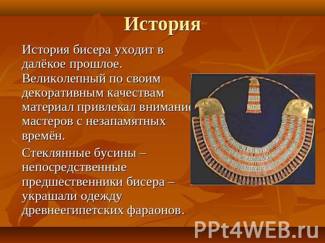 История бисера уходит в далёкое прошлое. Великолепный по своим декоративным качествам материал привлекал внимание мастеров с незапамятных времён. Стеклянные бусины – непосредственные предшественники бисера – украшали одежду древнеегипетских фараонов.