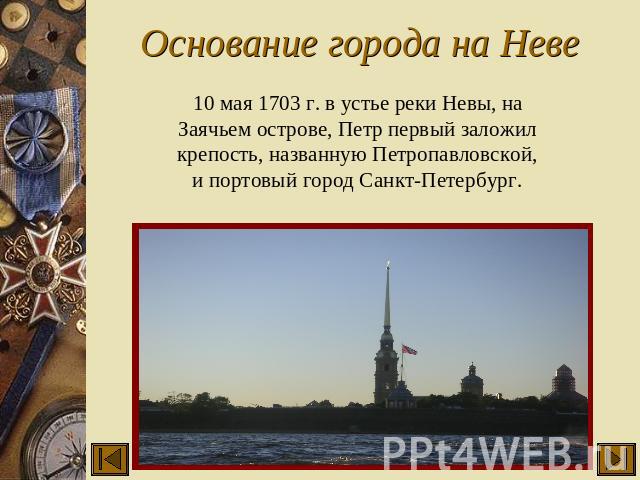 Основание города на Неве 10 мая 1703 г. в устье реки Невы, на Заячьем острове, Петр первый заложил крепость, названную Петропавловской, и портовый город Санкт-Петербург.