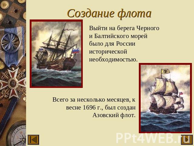 Создание флота Выйти на берега Черного и Балтийского морей было для России исторической необходимостью. Всего за несколько месяцев, к весне 1696 г., был создан Азовский флот.