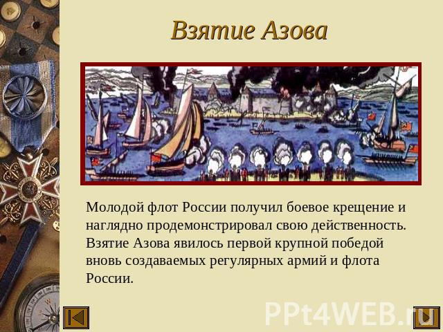 Взятие Азова Молодой флот России получил боевое крещение и наглядно продемонстрировал свою действенность. Взятие Азова явилось первой крупной победой вновь создаваемых регулярных армий и флота России.