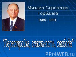 Михаил Сергеевич Горбачев 1985 - 1991 "Перестройка, гластность, свобода"