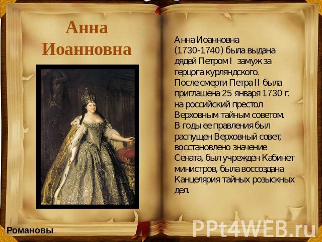 Анна Иоанновна Анна Иоанновна (1730-1740) была выдана дядей Петром I  замуж за герцога курляндского. После смерти Петра II была приглашена 25 января 1730 г. на российский престол Верховным тайным советом. В годы ее правления был распущен Верховный с…