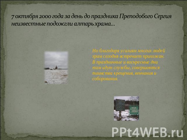 7 октября 2000 года за день до праздника Преподобого Сергиянеизвестные подожгли алтарь храма… Но благодаря усилиям многих людей храм сегодня встречает прихожан. В праздничные и воскресные дни там идут службы, совершаются таинства крещения, венчания …