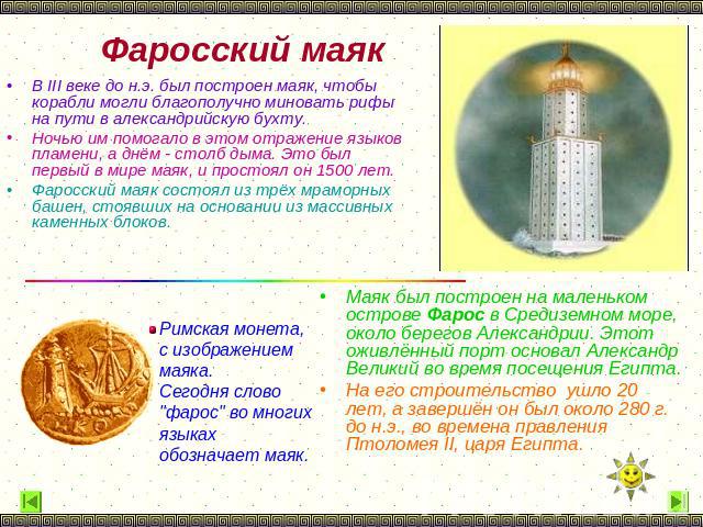 Фаросский маяк В III веке до н.э. был построен маяк, чтобы корабли могли благополучно миновать рифы на пути в александрийскую бухту. Ночью им помогало в этом отражение языков пламени, а днём - столб дыма. Это был первый в мире маяк, и простоял он 15…