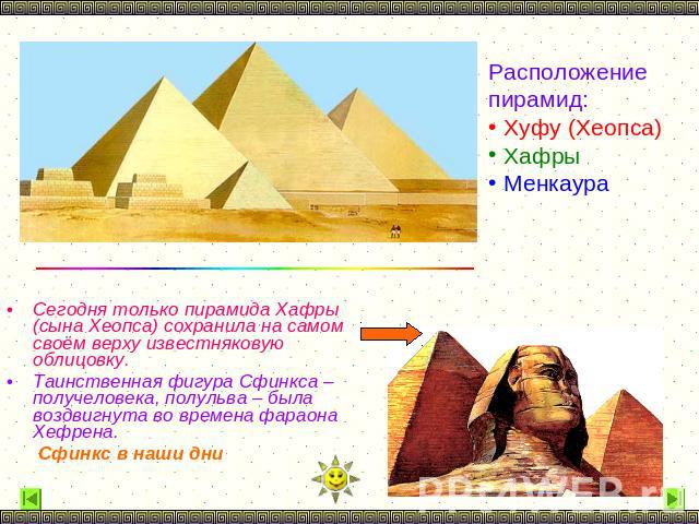 Расположение пирамид: Хуфу (Хеопса) Хафры Менкаура Сегодня только пирамида Хафры (сына Хеопса) сохранила на самом своём верху известняковую облицовку. Таинственная фигура Сфинкса – получеловека, полульва – была воздвигнута во времена фараона Хефрена…